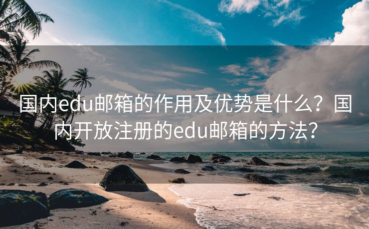 国内edu邮箱的作用及优势是什么？国内开放注册的edu邮箱的方法？