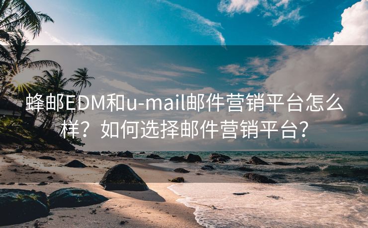 蜂邮EDM和u-mail邮件营销平台怎么样？如何选择邮件营销平台？