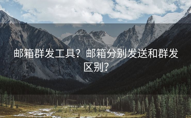 邮箱群发工具？邮箱分别发送和群发区别？