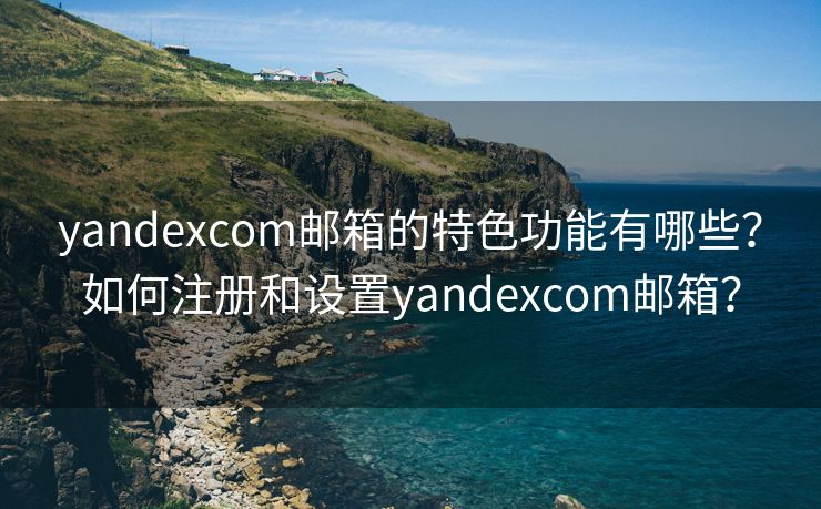 yandexcom邮箱的特色功能有哪些？如何注册和设置yandexcom邮箱？