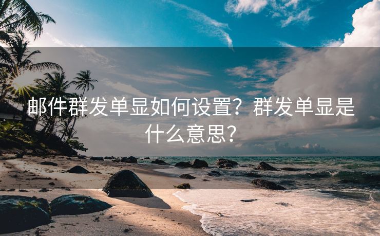 邮件群发单显如何设置？群发单显是什么意思？