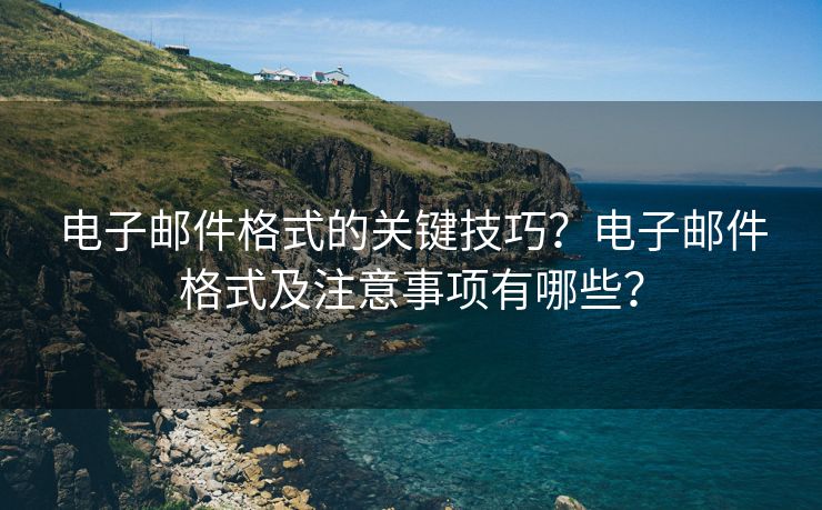 电子邮件格式的关键技巧？电子邮件格式及注意事项有哪些？