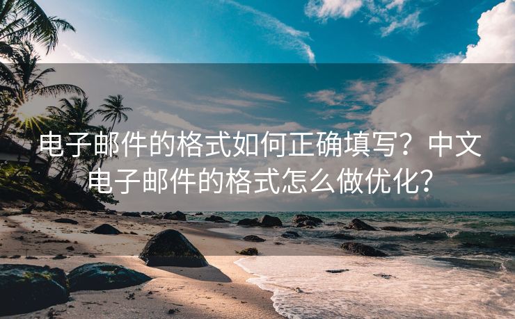 电子邮件的格式如何正确填写？中文电子邮件的格式怎么做优化？