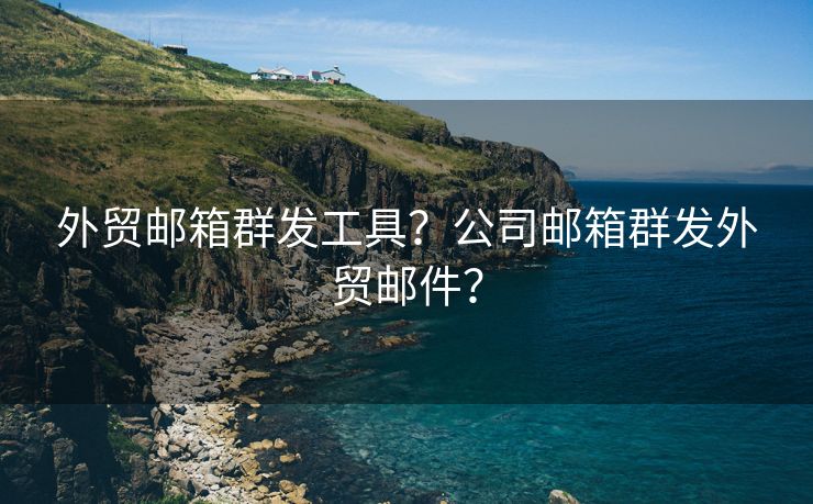 外贸邮箱群发工具？公司邮箱群发外贸邮件？