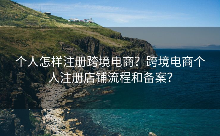 个人怎样注册跨境电商？跨境电商个人注册店铺流程和备案？