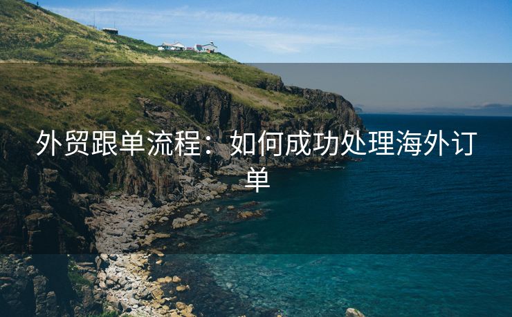 外贸跟单流程：如何成功处理海外订单