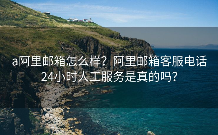 a阿里邮箱怎么样？阿里邮箱客服电话24小时人工服务是真的吗？