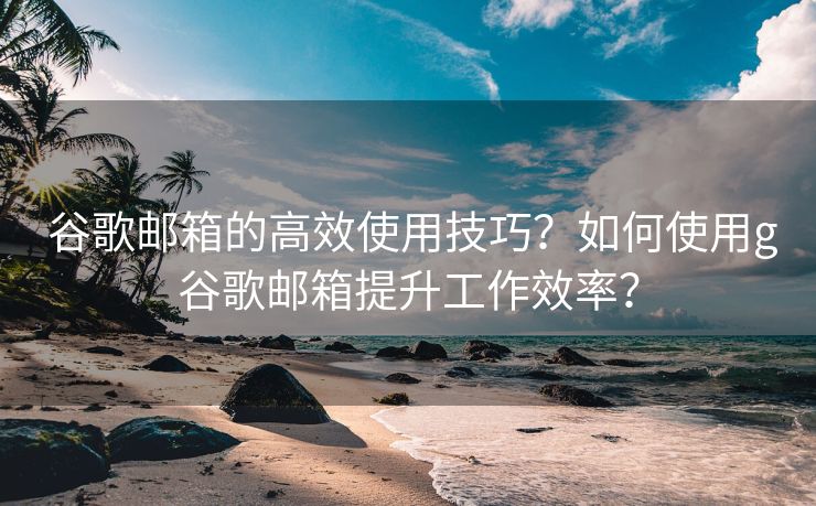  谷歌邮箱的高效使用技巧？如何使用g谷歌邮箱提升工作效率？