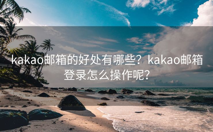 kakao邮箱的好处有哪些？kakao邮箱登录怎么操作呢？