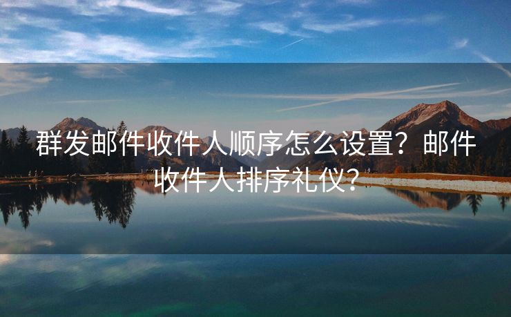 群发邮件收件人顺序怎么设置？邮件收件人排序礼仪？