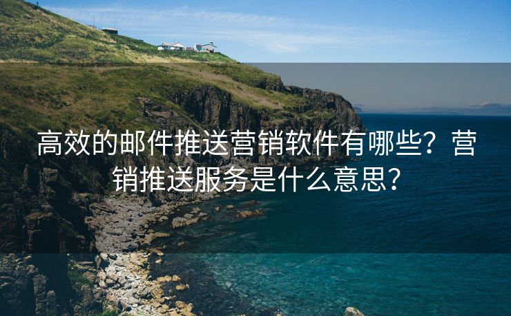 高效的邮件推送营销软件有哪些？营销推送服务是什么意思？