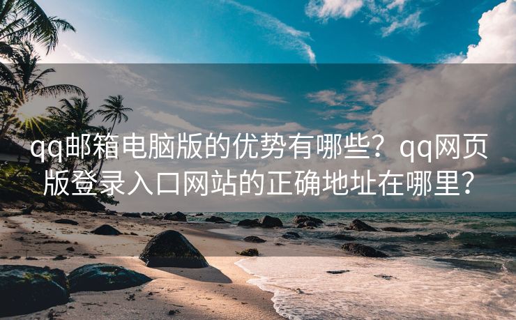 qq邮箱电脑版的优势有哪些？qq网页版登录入口网站的正确地址在哪里？