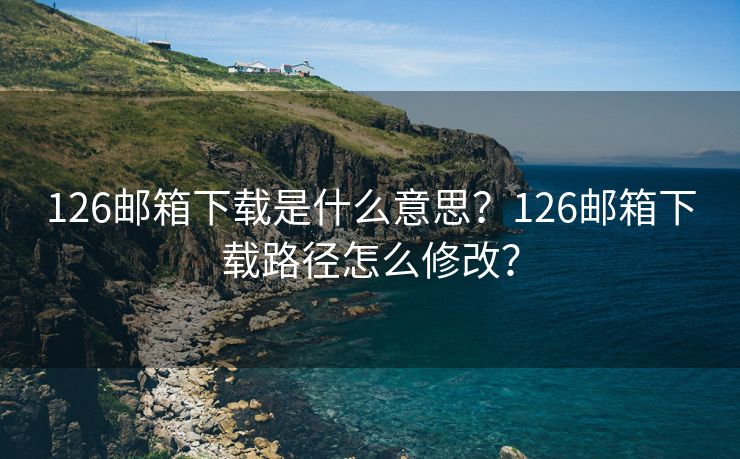 126邮箱下载是什么意思？126邮箱下载路径怎么修改？