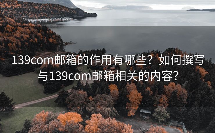 139com邮箱的作用有哪些？如何撰写与139com邮箱相关的内容？