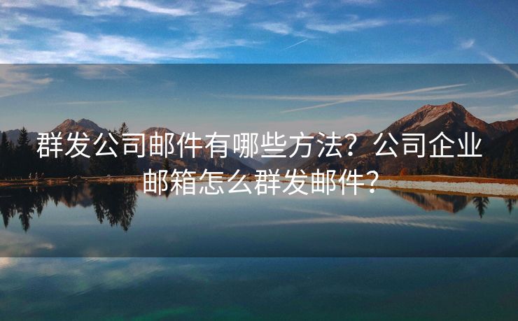 群发公司邮件有哪些方法？公司企业邮箱怎么群发邮件？