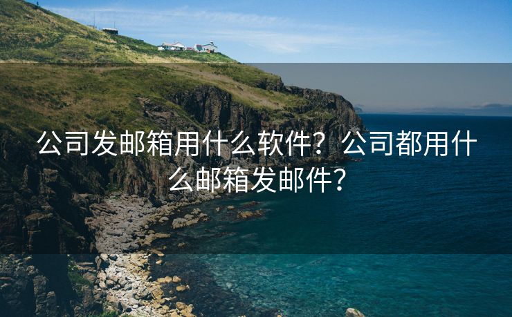 公司发邮箱用什么软件？公司都用什么邮箱发邮件？