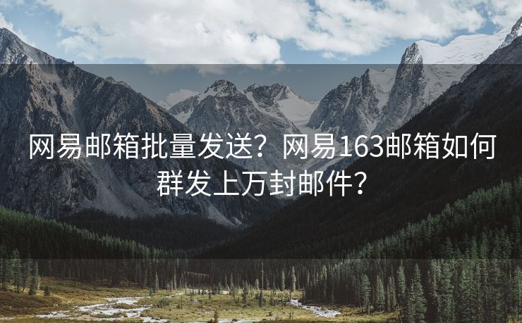 网易邮箱批量发送？网易163邮箱如何群发上万封邮件？