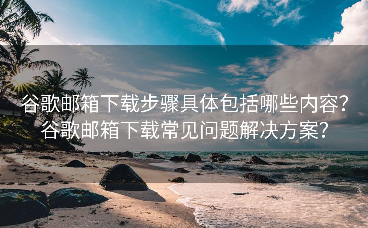 谷歌邮箱下载步骤具体包括哪些内容？谷歌邮箱下载常见问题解决方案？