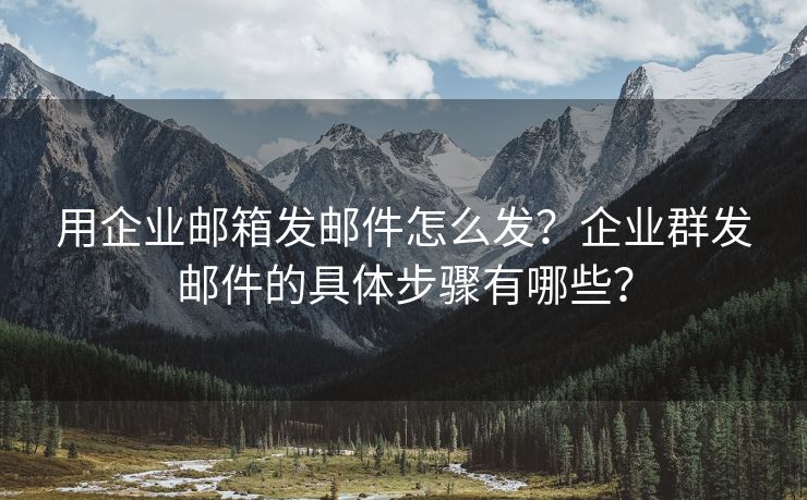 用企业邮箱发邮件怎么发？企业群发邮件的具体步骤有哪些？