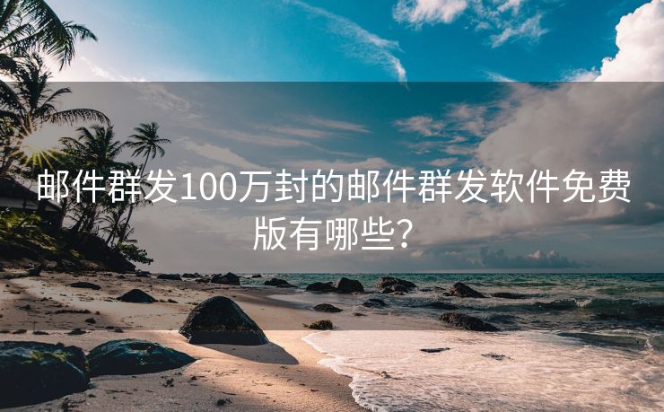 邮件群发100万封的邮件群发软件免费版有哪些？