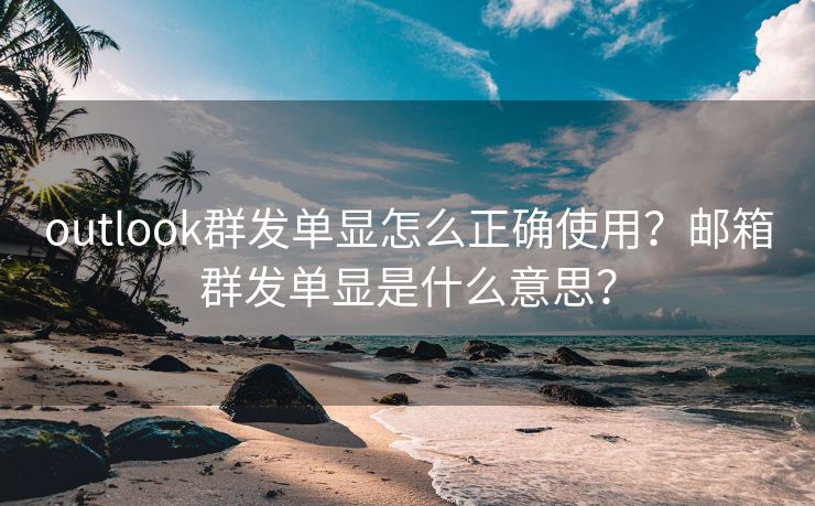 outlook群发单显怎么正确使用？邮箱群发单显是什么意思？