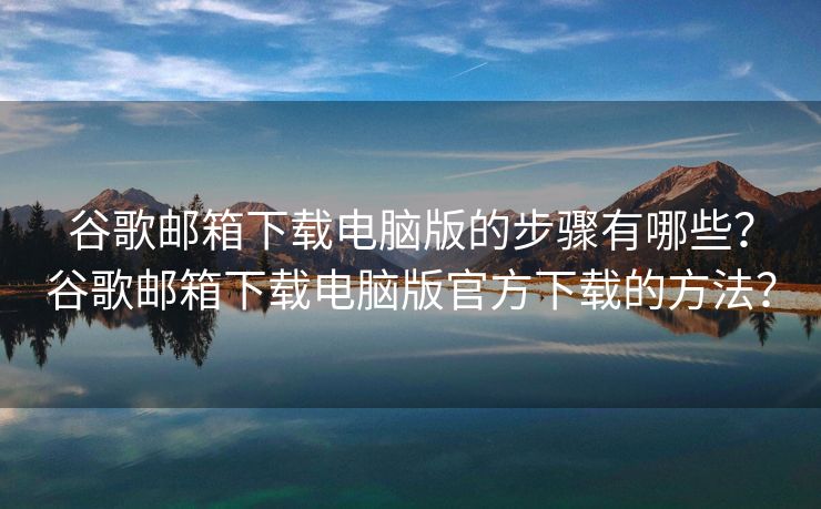 谷歌邮箱下载电脑版的步骤有哪些？谷歌邮箱下载电脑版官方下载的方法？