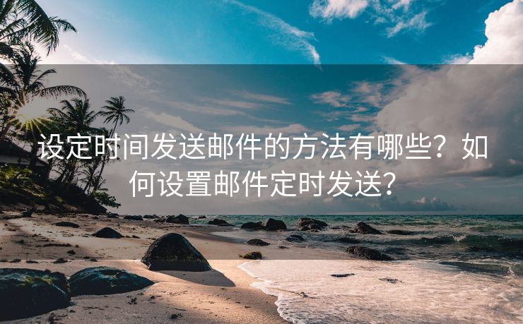 设定时间发送邮件的方法有哪些？如何设置邮件定时发送？