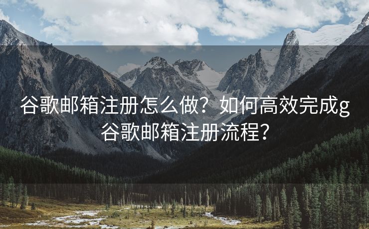 谷歌邮箱注册怎么做？如何高效完成g谷歌邮箱注册流程？