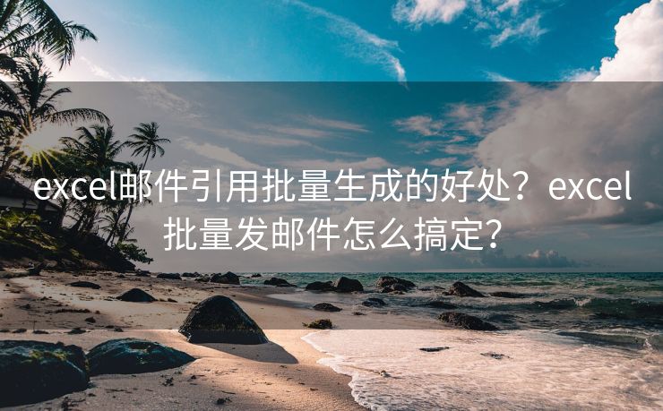 excel邮件引用批量生成的好处？excel批量发邮件怎么搞定？