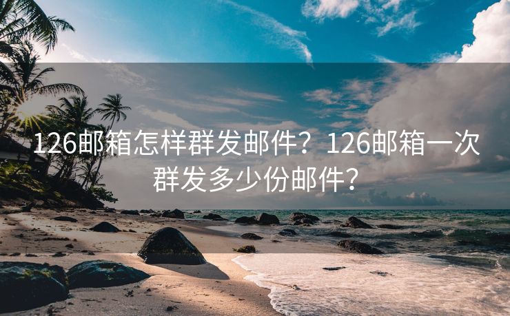 126邮箱怎样群发邮件？126邮箱一次群发多少份邮件？